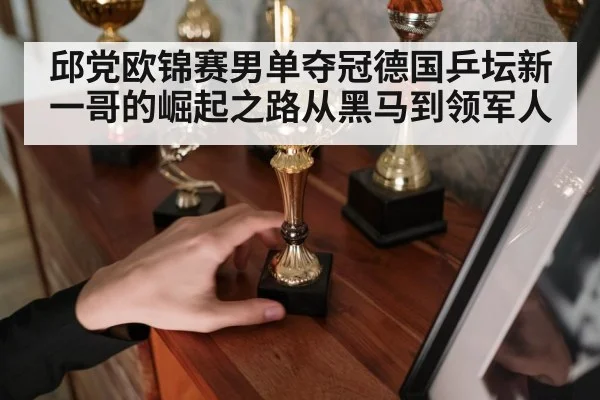 邱党欧锦赛男单夺冠德国乒坛新一哥的崛起之路从黑马到领军人